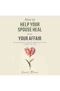 How to Help Your Spouse Heal from Your Affair: Recovering from Infidelity, Restoring Intimacy and Regaining Trust