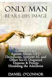 Only Man Bears His Image: The Biblical, Catholic, & Scientific Case Against Aliens, UFO Deceptions, Sentient AI, and Other Sci-Fi Disguised Demons & Psyops Heralding the Antichrist