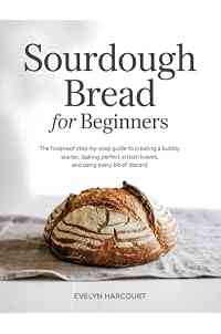 Sourdough Bread for Beginners: The Foolproof Step-by-Step Guide to Creating a Bubbly Starter, Baking Perfect Artisan Loaves, and Using Every Bit of Discard